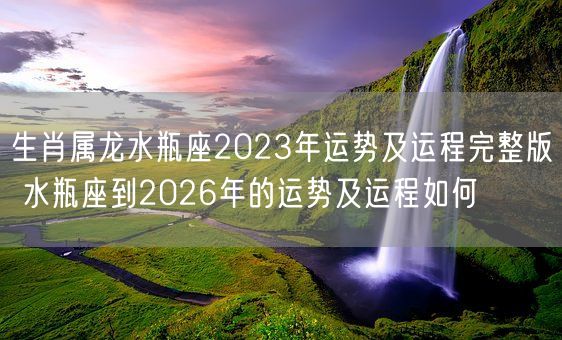 生肖属龙水瓶座2023年运势及运程完整版 水瓶座到2026年的运势及运程如何(图1)