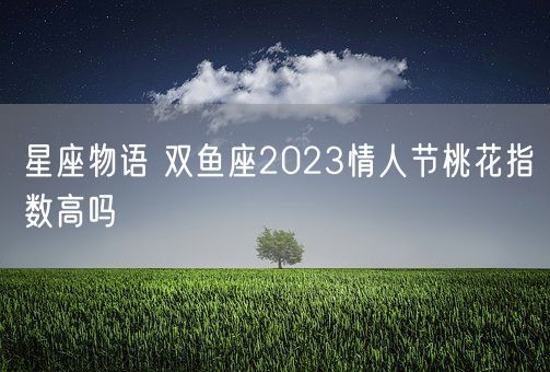 星座物语 双鱼座2023情人节桃花指数高吗(图1)