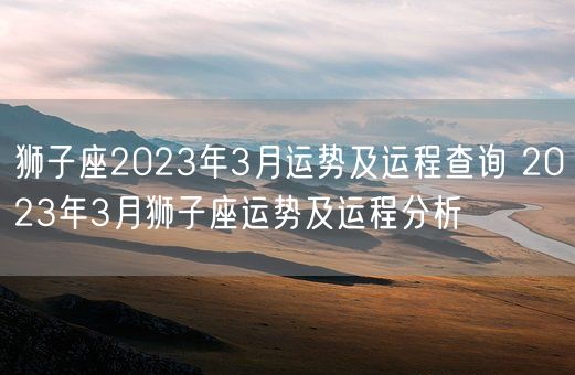 狮子座2023年3月运势及运程查询 2023年3月狮子座运势及运程分析(图1)