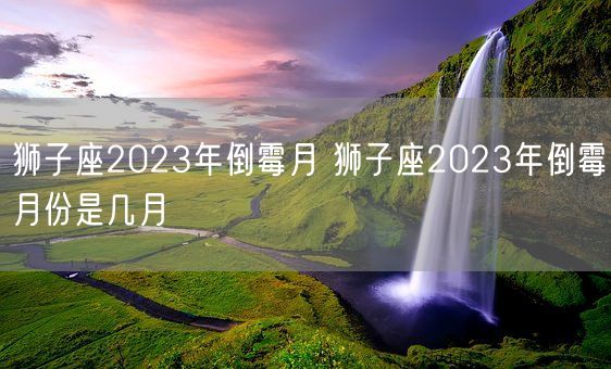 狮子座2023年倒霉月 狮子座2023年倒霉月份是几月(图1)