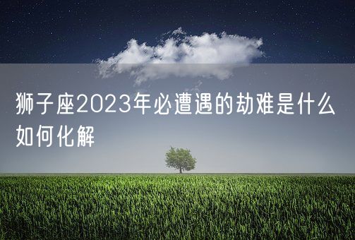 狮子座2023年必遭遇的劫难是什么 如何化解(图1)