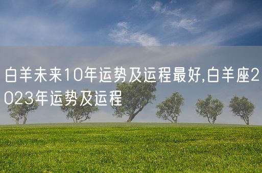 白羊未来10年运势及运程最好,白羊座2023年运势及运程(图1)