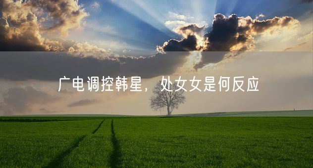 广电调控韩星，处女女是何反应(图1)