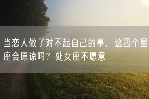 当恋人做了对不起自己的事，这四个星座会原谅吗？处女座不愿意(图1)