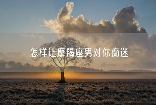 怎样让摩羯座男对你痴迷(图1)