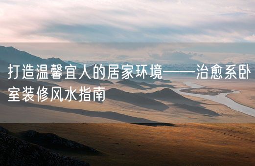 打造温馨宜人的居家环境——治愈系卧室装修风水指南(图1)