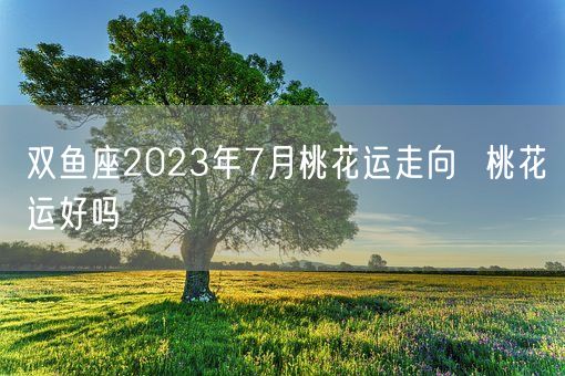 双鱼座2023年7月桃花运走向  桃花运好吗(图1)