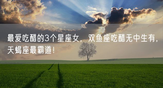 最爱吃醋的3个星座女，双鱼座吃醋无中生有，天蝎座最霸道！(图1)