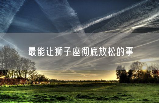 最能让狮子座彻底放松的事(图1)