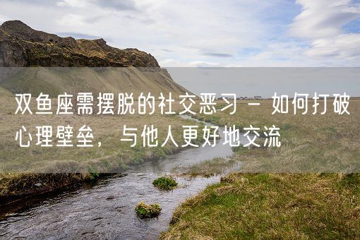 双鱼座需摆脱的社交恶习 - 如何打破心理壁垒，与他人更好地交流(图1)