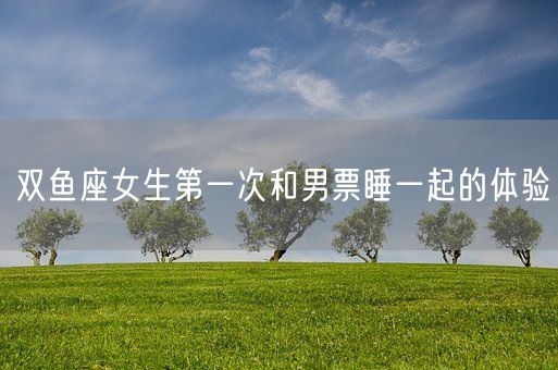 双鱼座女生第一次和男票睡一起的体验(图1)