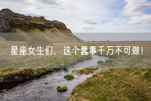 星座女生们，这个蠢事千万不可做！(图1)