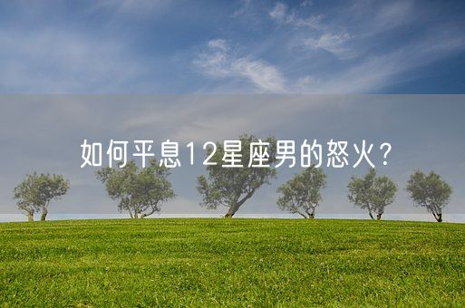 如何平息12星座男的怒火？(图1)
