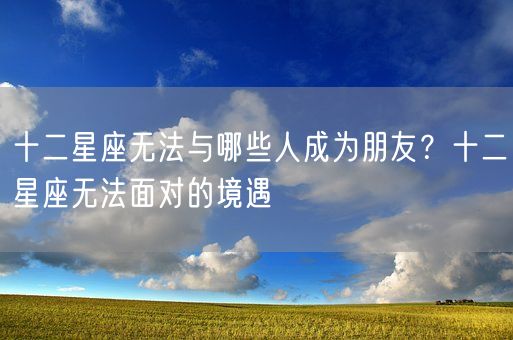 十二星座无法与哪些人成为朋友？十二星座无法面对的境遇(图1)