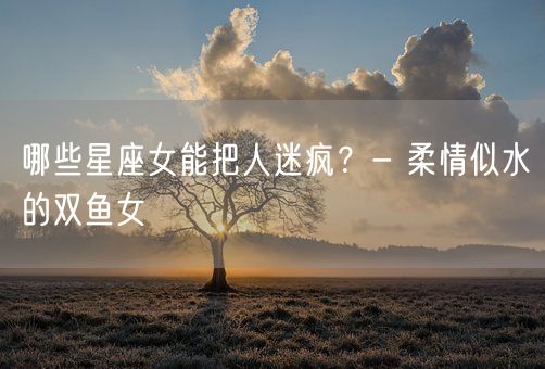 哪些星座女能把人迷疯？- 柔情似水的双鱼女(图1)