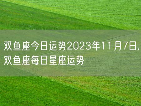 双鱼座今日运势2023年11月7日,双鱼座每日星座运势(图1)