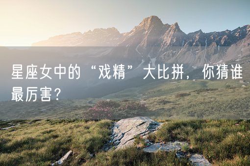 星座女中的“戏精”大比拼，你猜谁最厉害？(图1)