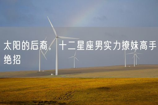 太阳的后裔，十二星座男实力撩妹高手绝招(图1)