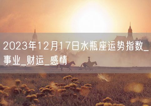 2023年12月17日水瓶座运势指数_事业_财运_感情(图1)