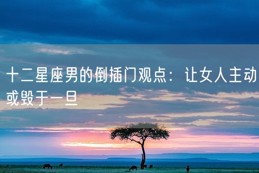 十二星座男的倒插门观点：让女人主动或毁于一旦(图1)