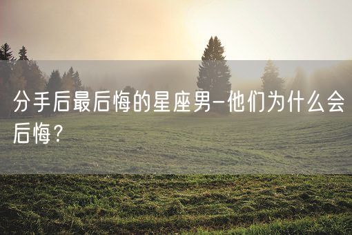分手后最后悔的星座男-他们为什么会后悔？(图1)