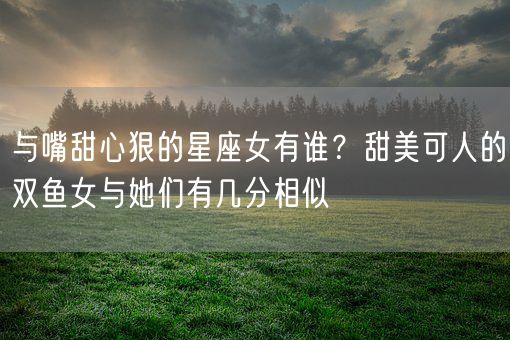 与嘴甜心狠的星座女有谁？甜美可人的双鱼女与她们有几分相似(图1)