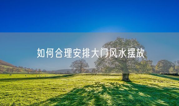 如何合理安排大门风水摆放(图1)