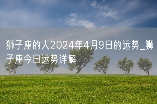 狮子座的人2024年4月9日的运势_狮子座今日运势详解(图1)