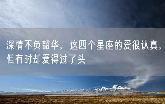 深情不负韶华，这四个星座的爱很认真，但有时却爱得过了头(图1)