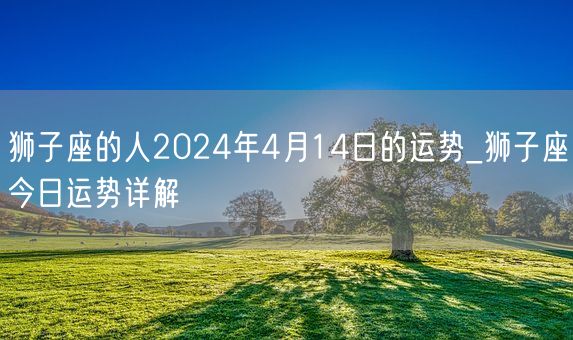 狮子座的人2024年4月14日的运势_狮子座今日运势详解(图1)