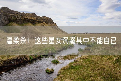 温柔杀！这些星女沉溺其中不能自已(图1)
