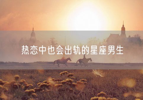 热恋中也会出轨的星座男生(图1)