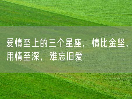 爱情至上的三个星座，情比金坚，用情至深，难忘旧爱(图1)