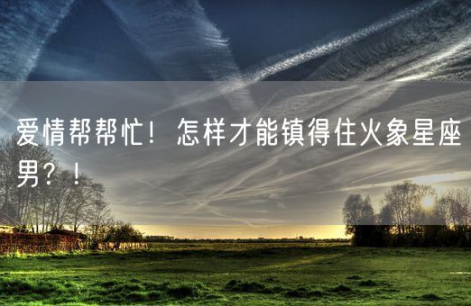 爱情帮帮忙！怎样才能镇得住火象星座男？！(图1)