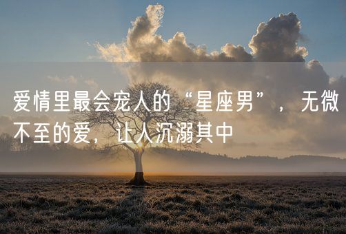 爱情里最会宠人的“星座男”，无微不至的爱，让人沉溺其中(图1)