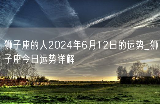 狮子座的人2024年6月12日的运势_狮子座今日运势详解(图1)