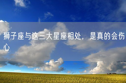 狮子座与这三大星座相处，是真的会伤心(图1)