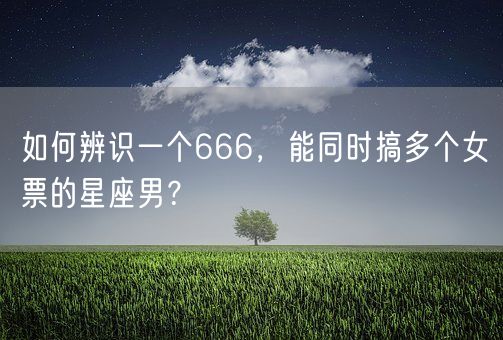 如何辨识一个666，能同时搞多个女票的星座男？(图1)