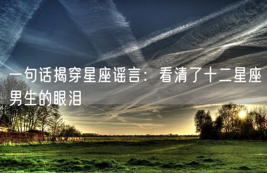 一句话揭穿星座谣言：看清了十二星座男生的眼泪(图1)