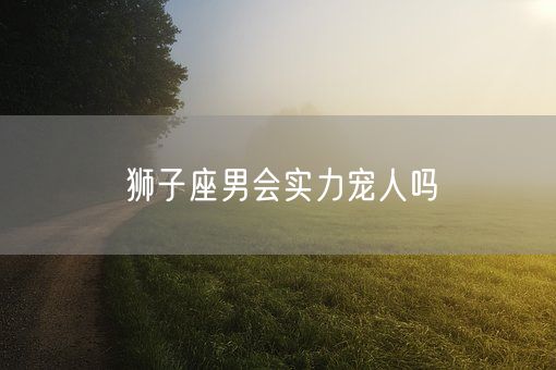 狮子座男会实力宠人吗(图1)