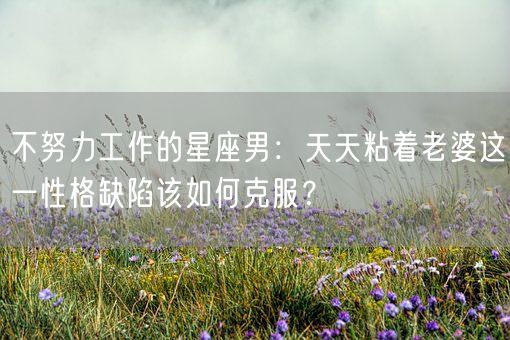 不努力工作的星座男：天天粘着老婆这一性格缺陷该如何克服？(图1)