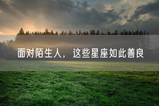 面对陌生人，这些星座如此善良(图1)