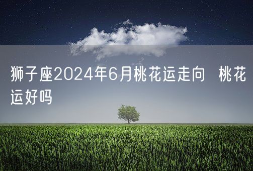 狮子座2024年6月桃花运走向  桃花运好吗(图1)