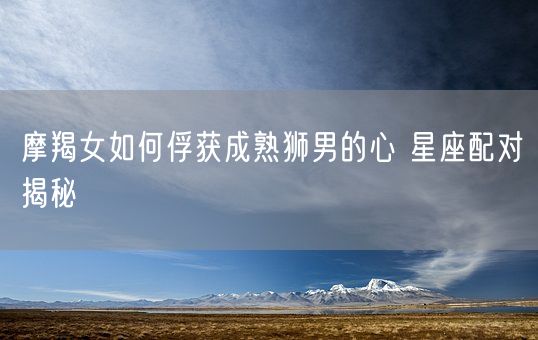 摩羯女如何俘获成熟狮男的心 星座配对揭秘(图1)