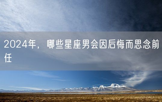 2024年，哪些星座男会因后悔而思念前任(图1)