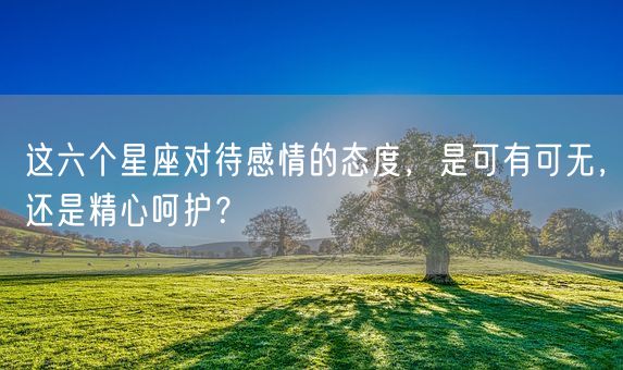 这六个星座对待感情的态度，是可有可无，还是精心呵护？(图1)