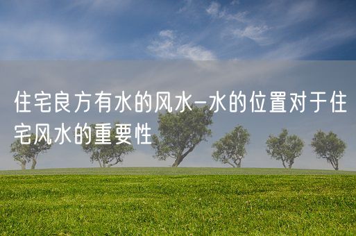 住宅良方有水的风水-水的位置对于住宅风水的重要性(图1)