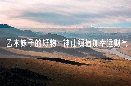 乙木妹子的好物  神仙颜值加幸运财气(图1)