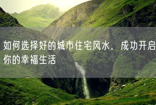 如何选择好的城市住宅风水，成功开启你的幸福生活(图1)