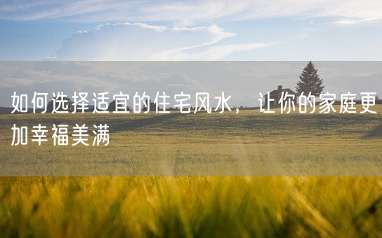 如何选择适宜的住宅风水，让你的家庭更加幸福美满(图1)